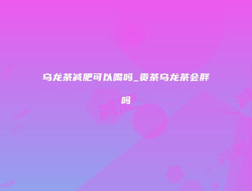 乌龙茶减肥可以喝吗_贡茶乌龙茶会胖吗
