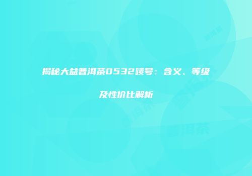 揭秘大益普洱茶0532唛号：含义、等级及性价比解析