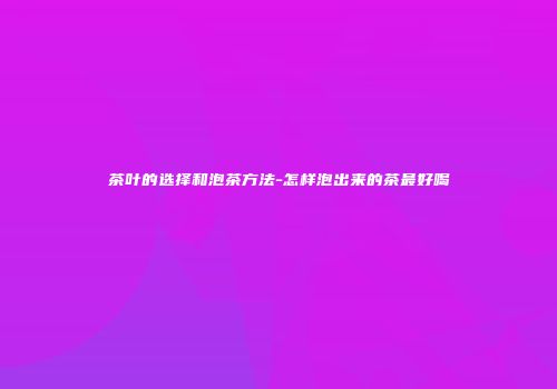 茶叶的选择和泡茶方法-怎样泡出来的茶最好喝