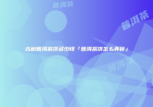 古树普洱茶饼多少钱「普洱茶饼怎么弄碎」