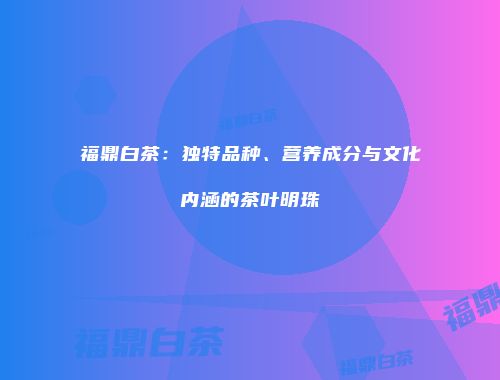 福鼎白茶：独特品种、营养成分与文化内涵的茶叶明珠
