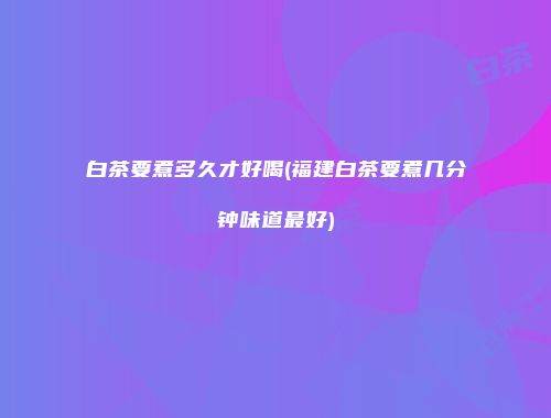 白茶要煮多久才好喝(福建白茶要煮几分钟味道最好)