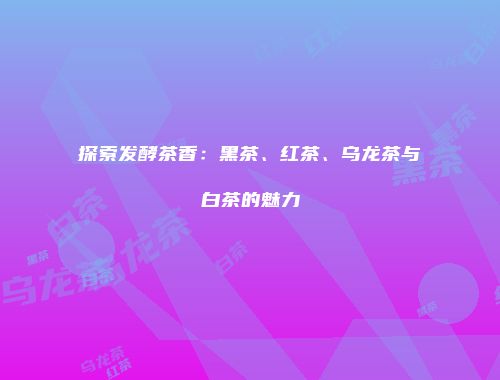 探索发酵茶香：黑茶、红茶、乌龙茶与白茶的魅力