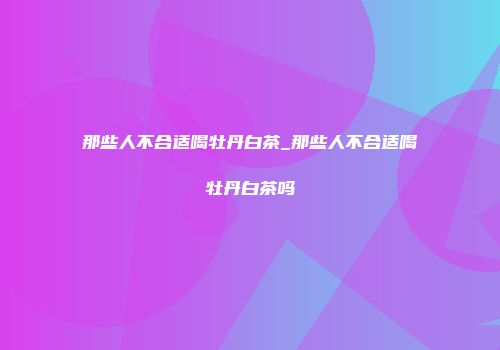 那些人不合适喝牡丹白茶_那些人不合适喝牡丹白茶吗
