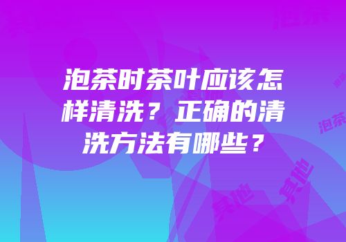 泡茶时茶叶应该怎样清洗？正确的清洗方法有哪些？