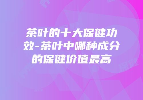 茶叶的十大保健功效-茶叶中哪种成分的保健价值最高