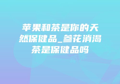 苹果和茶是你的天然保健品_参花消渴茶是保健品吗
