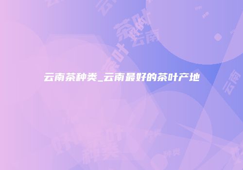 云南茶种类_云南最好的茶叶产地
