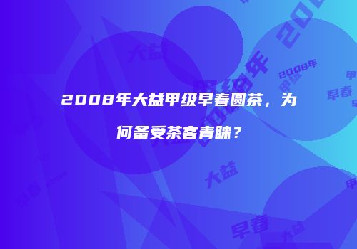 2008年大益甲级早春圆茶，为何备受茶客青睐？