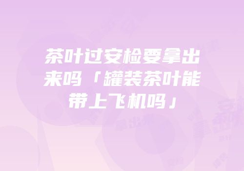 茶叶过安检要拿出来吗「罐装茶叶能带上飞机吗」