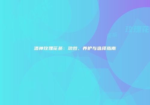 洛神玫瑰花茶：功效、养护与选择指南