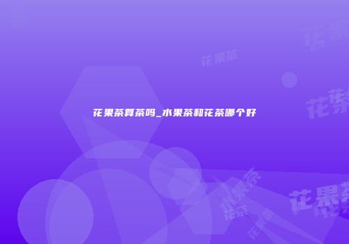 花果茶算茶吗_水果茶和花茶哪个好