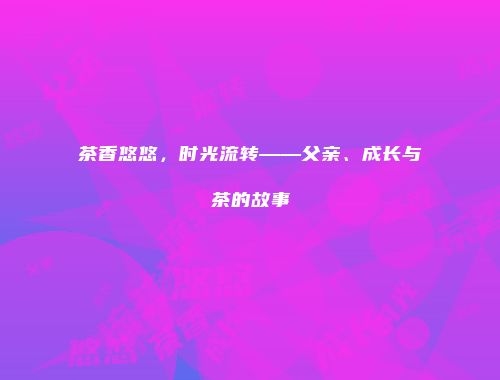 茶香悠悠，时光流转——父亲、成长与茶的故事