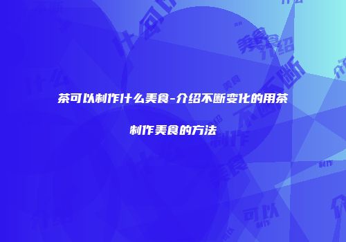 茶可以制作什么美食-介绍不断变化的用茶制作美食的方法