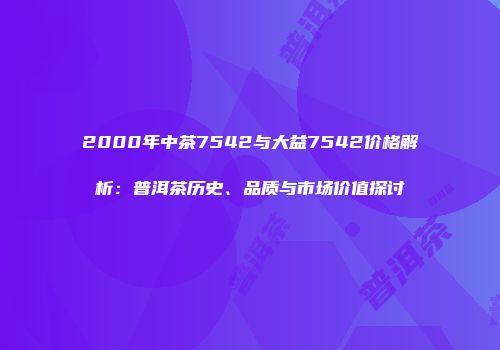 2000年中茶7542与大益7542价格解析：普洱茶历史、品质与市场价值探讨
