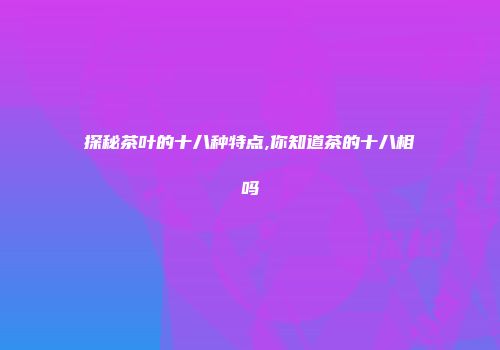 探秘茶叶的十八种特点,你知道茶的十八相吗