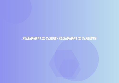 紧压茶茶叶怎么处理-紧压茶茶叶怎么处理好