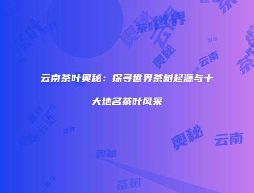 云南茶叶奥秘：探寻世界茶树起源与十大地名茶叶风采