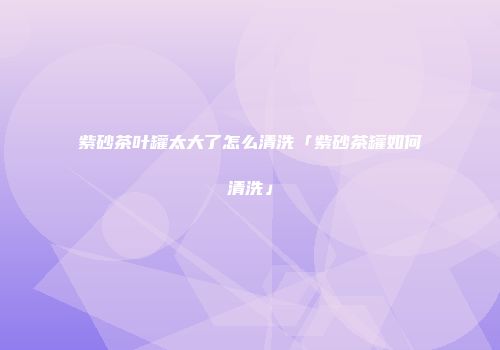 紫砂茶叶罐太大了怎么清洗「紫砂茶罐如何清洗」