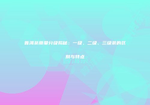 普洱茶质量分级揭秘：一级、二级、三级茶的区别与特点