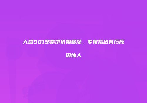 大益901熟茶饼价格暴涨，专家指出背后原因惊人