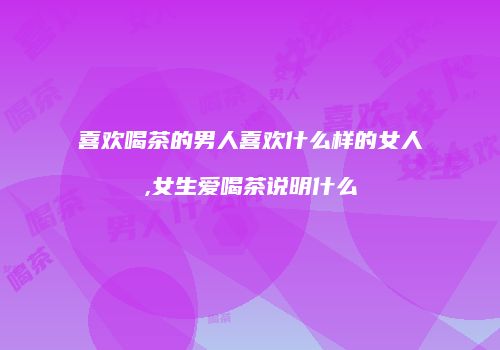 喜欢喝茶的男人喜欢什么样的女人,女生爱喝茶说明什么