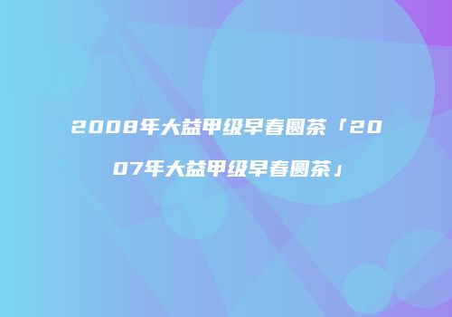2008年大益甲级早春圆茶「2007年大益甲级早春圆茶」
