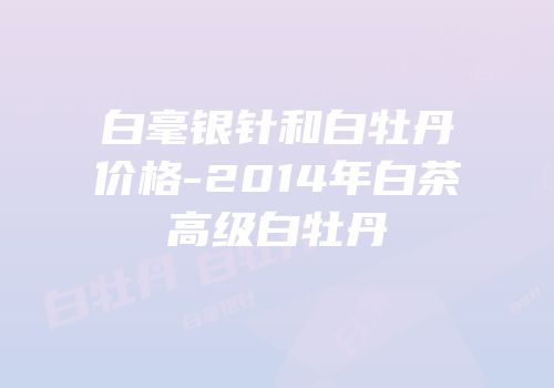白毫银针和白牡丹价格-2014年白茶高级白牡丹