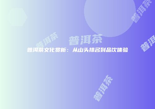 普洱茶文化赏析：从山头排名到品饮体验