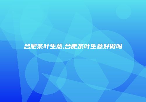 合肥茶叶生意,合肥茶叶生意好做吗