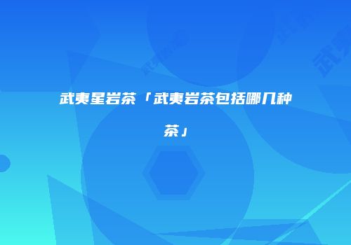 武夷星岩茶「武夷岩茶包括哪几种茶」