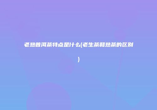 老熟普洱茶特点是什么(老生茶和熟茶的区别)