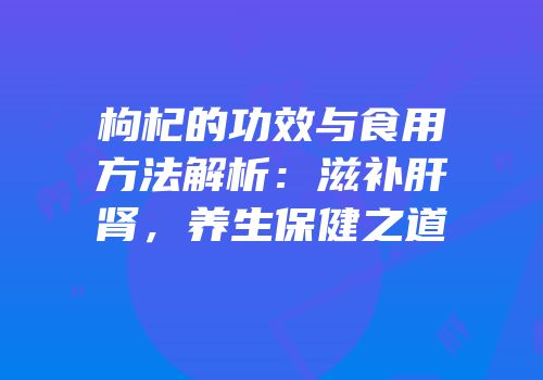 枸杞的功效与食用方法解析：滋补肝肾，养生保健之道
