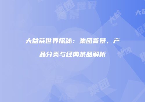 大益茶世界探秘：集团背景、产品分类与经典茶品解析