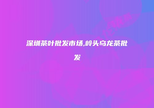 深圳茶叶批发市场,岭头乌龙茶批发