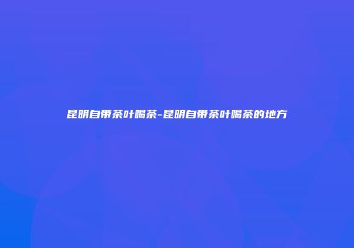 昆明自带茶叶喝茶-昆明自带茶叶喝茶的地方