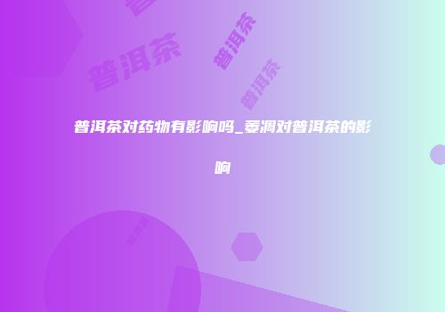普洱茶对药物有影响吗_萎凋对普洱茶的影响