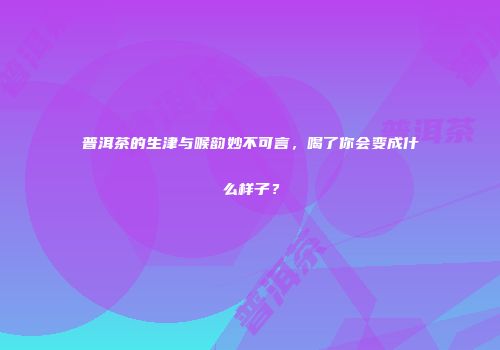 普洱茶的生津与喉韵妙不可言，喝了你会变成什么样子？