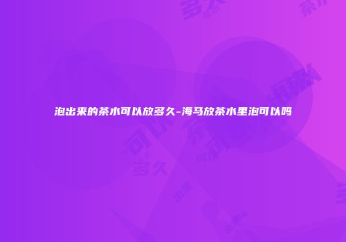 泡出来的茶水可以放多久-海马放茶水里泡可以吗