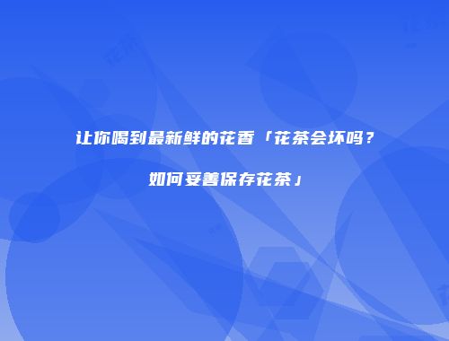 让你喝到最新鲜的花香「花茶会坏吗？如何妥善保存花茶」