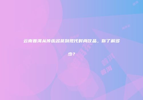 云南普洱从传统名茶到现代时尚饮品，你了解多少？