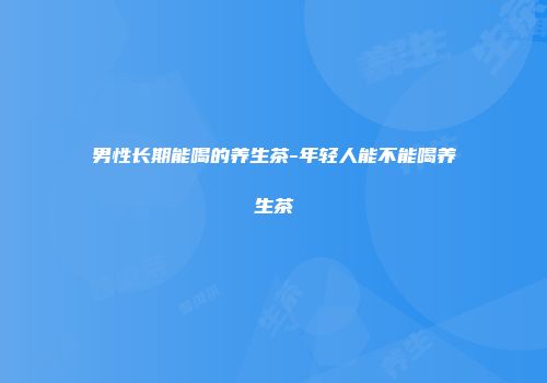 男性长期能喝的养生茶-年轻人能不能喝养生茶