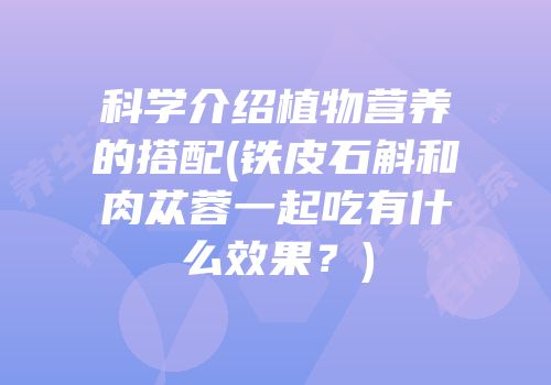 科学介绍植物营养的搭配(铁皮石斛和肉苁蓉一起吃有什么效果？)