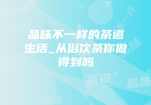 品味不一样的茶道生活_从俗饮茶你做得到吗