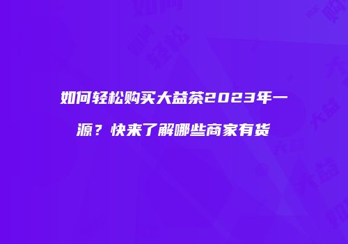如何轻松购买大益茶2023年一源？快来了解哪些商家有货