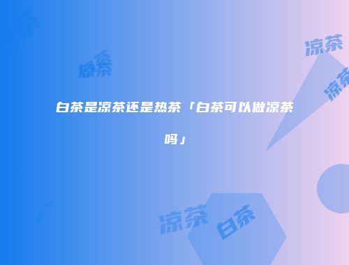 白茶是凉茶还是热茶「白茶可以做凉茶吗」