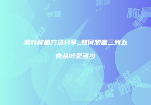 茶叶称量方法分享_如何测量三到五克茶叶是多少