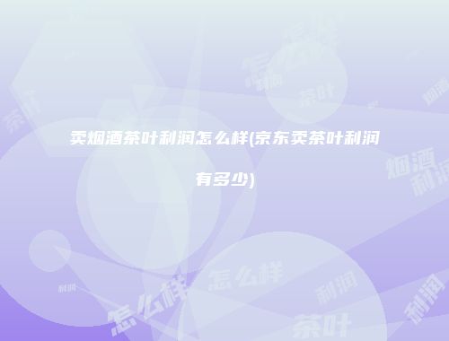 卖烟酒茶叶利润怎么样(京东卖茶叶利润有多少)