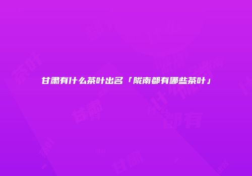 甘肃有什么茶叶出名「陇南都有哪些茶叶」