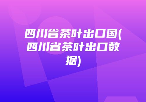 四川省茶叶出口国(四川省茶叶出口数据)